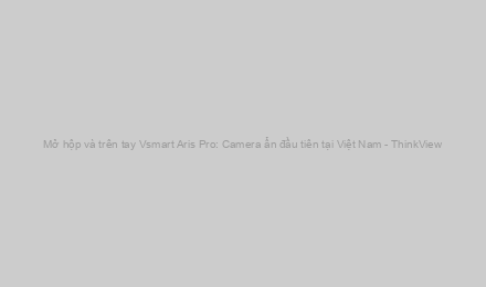 Mở hộp và trên tay Vsmart Aris Pro: Camera ẩn đầu tiên tại Việt Nam - ThinkView